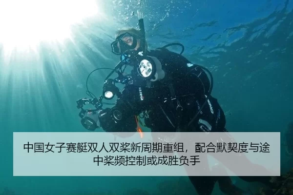 中国女子赛艇双人双桨新周期重组，配合默契度与途中桨频控制或成胜负手